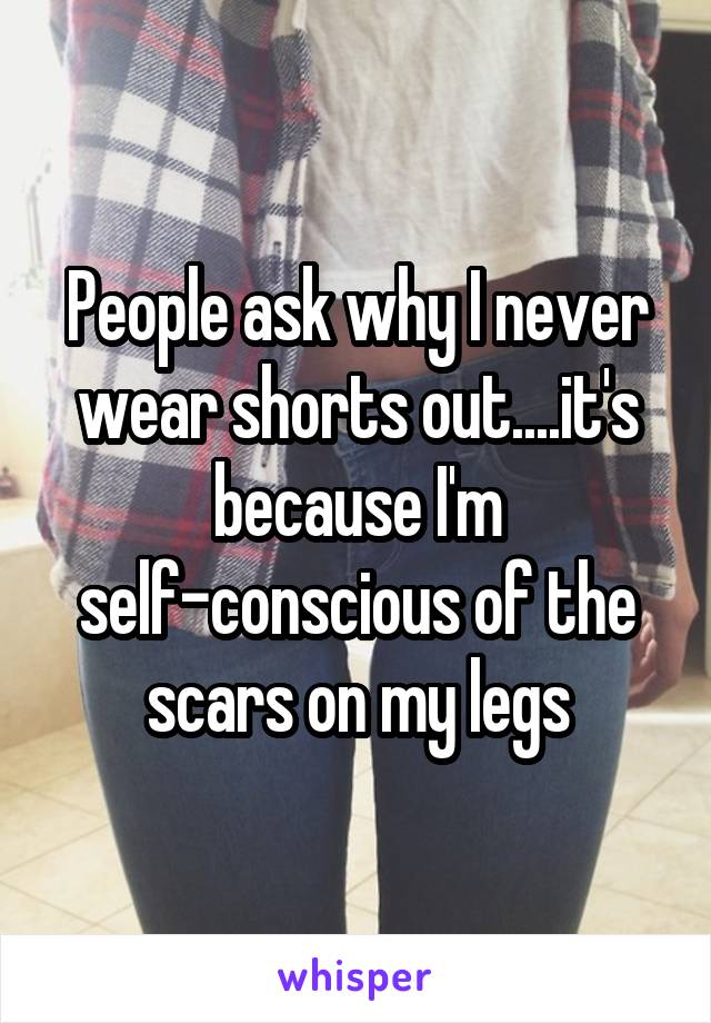 People ask why I never wear shorts out....it's because I'm self-conscious of the scars on my legs