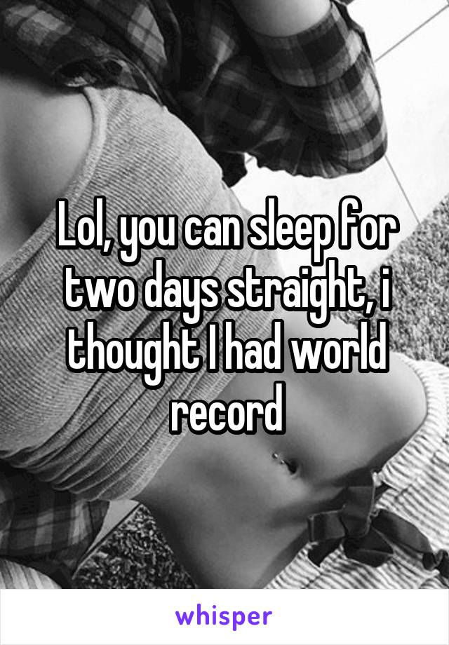 Lol, you can sleep for two days straight, i thought I had world record