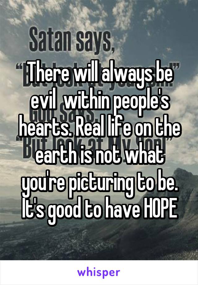 There will always be evil  within people's hearts. Real life on the earth is not what you're picturing to be. It's good to have HOPE