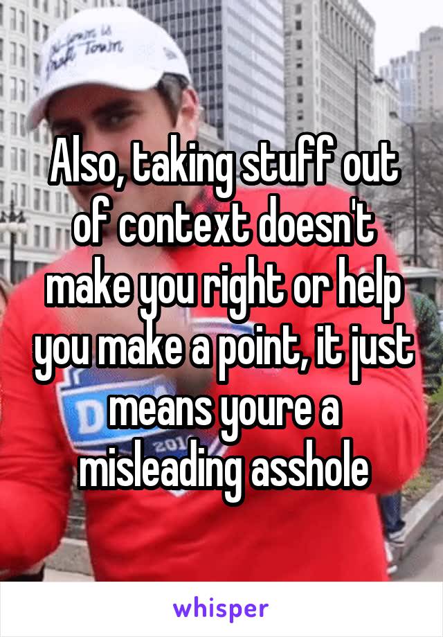 Also, taking stuff out of context doesn't make you right or help you make a point, it just means youre a misleading asshole