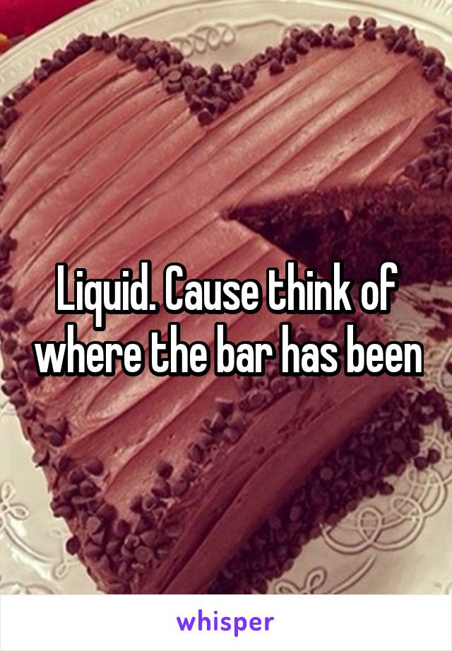 Liquid. Cause think of where the bar has been