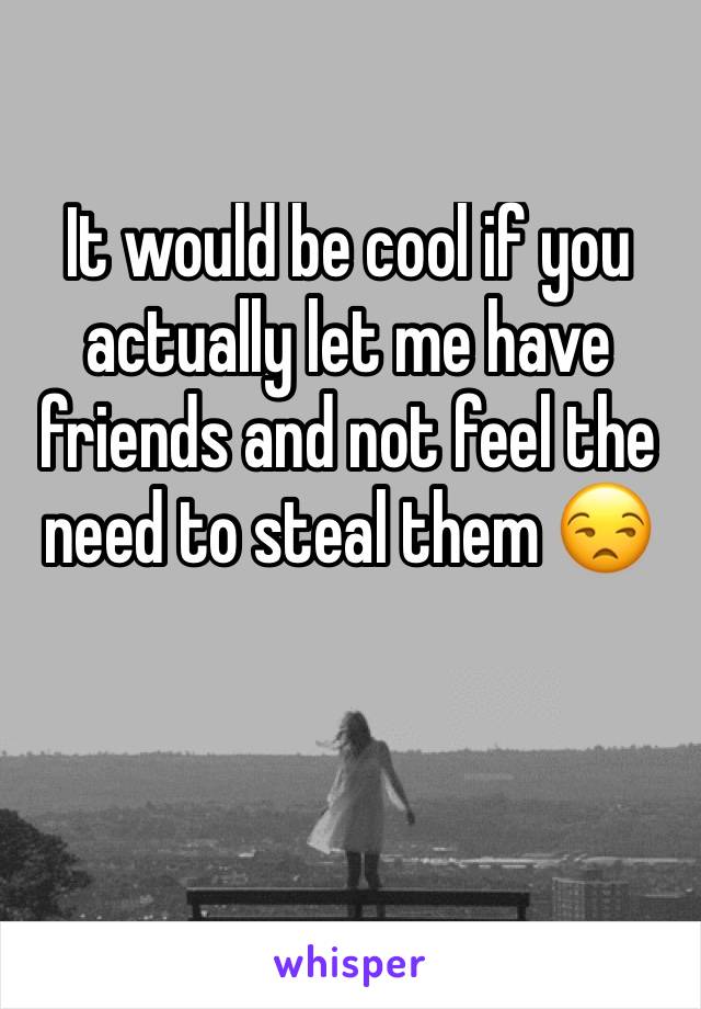 It would be cool if you actually let me have friends and not feel the need to steal them 😒