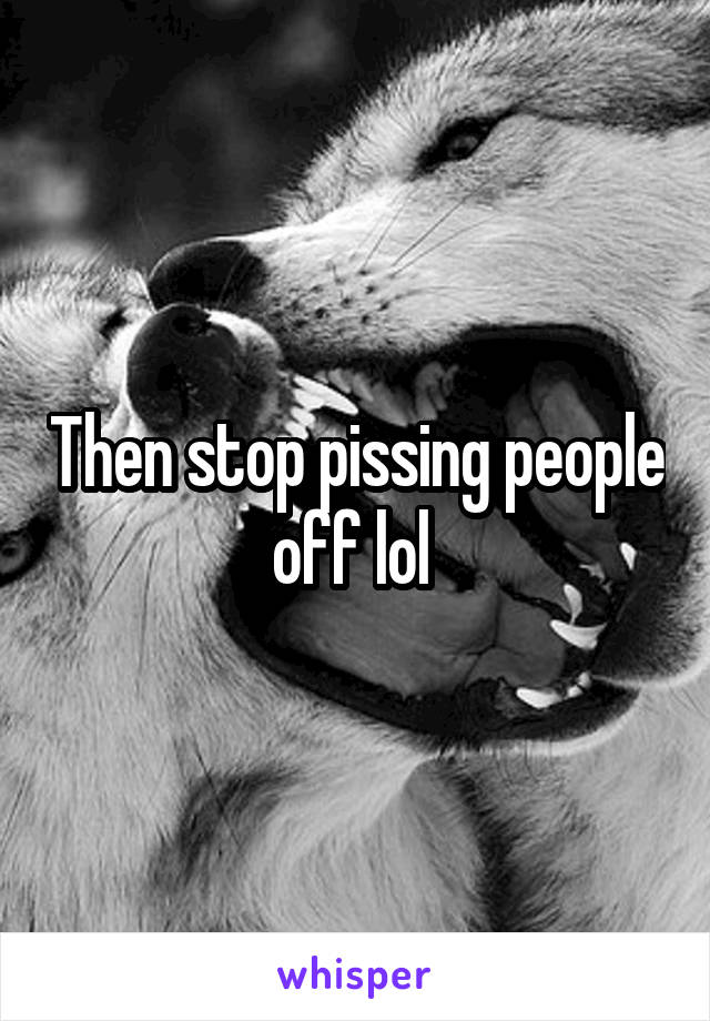 Then stop pissing people off lol 