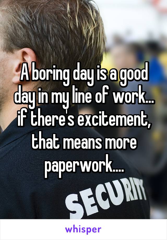 A boring day is a good day in my line of work... if there's excitement, that means more paperwork....