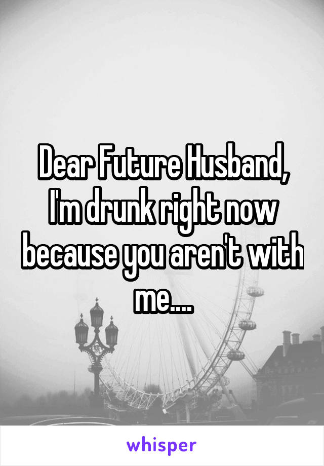Dear Future Husband, I'm drunk right now because you aren't with me....