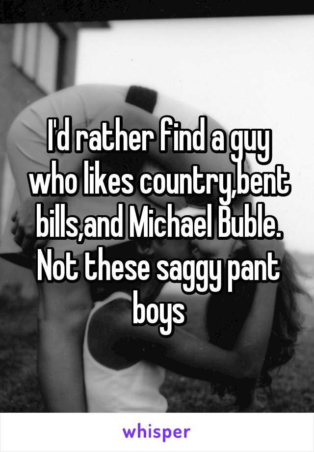 I'd rather find a guy who likes country,bent bills,and Michael Buble. Not these saggy pant boys