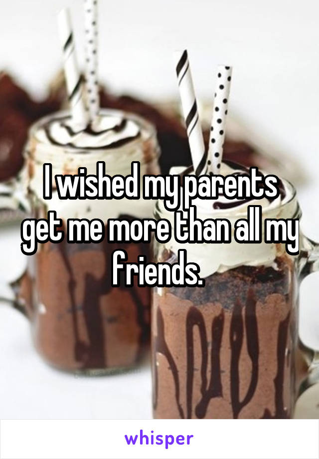 I wished my parents get me more than all my friends. 