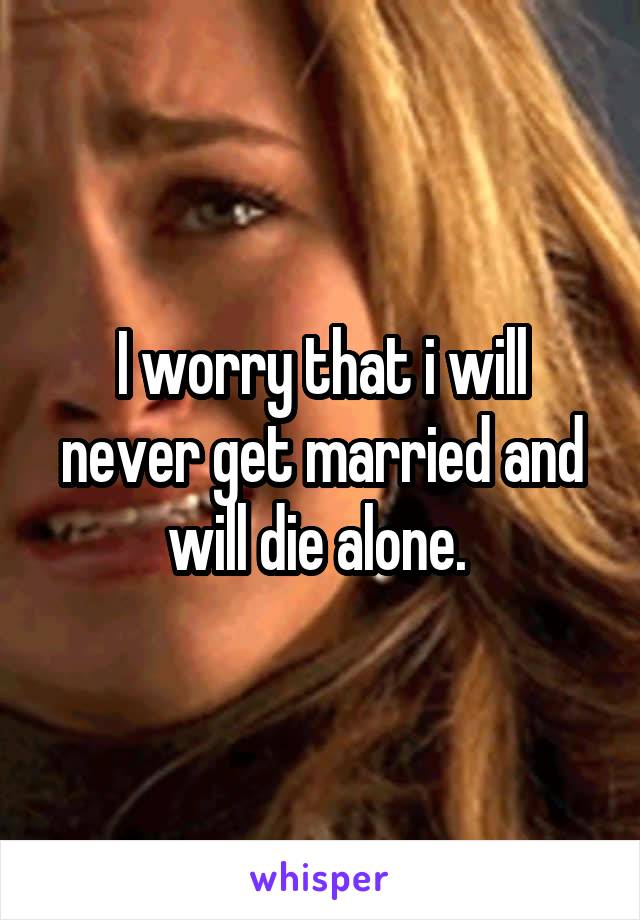 I worry that i will never get married and will die alone. 