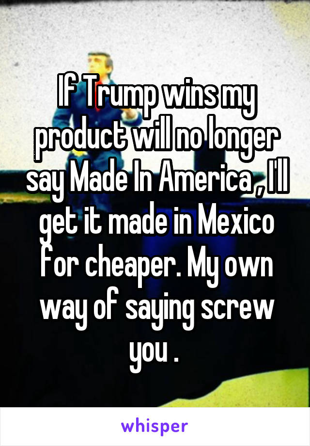 If Trump wins my product will no longer say Made In America , I'll get it made in Mexico for cheaper. My own way of saying screw you . 