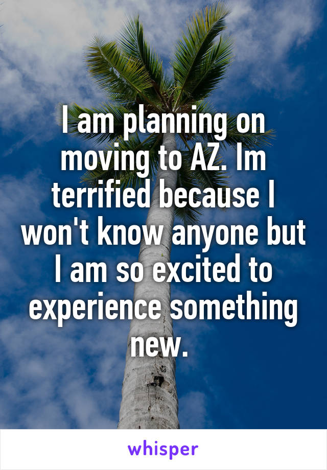 I am planning on moving to AZ. Im terrified because I won't know anyone but I am so excited to experience something new. 