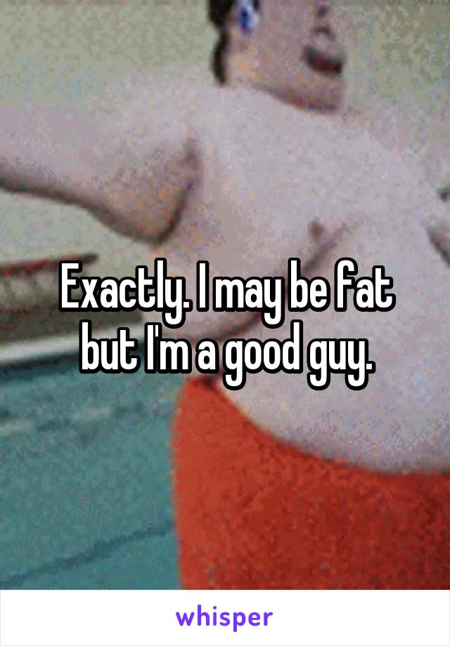 Exactly. I may be fat but I'm a good guy.