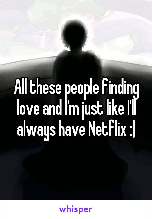 All these people finding love and I'm just like I'll always have Netflix :)