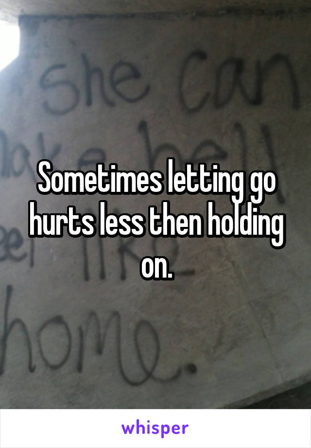 Sometimes letting go hurts less then holding on.
