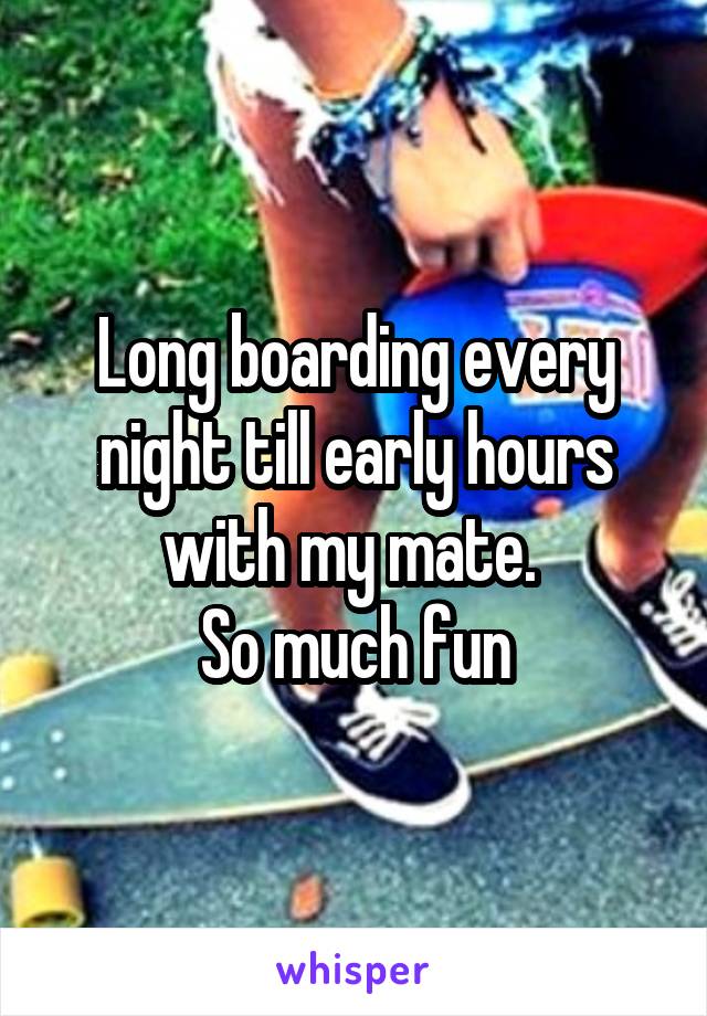 Long boarding every night till early hours with my mate. 
So much fun