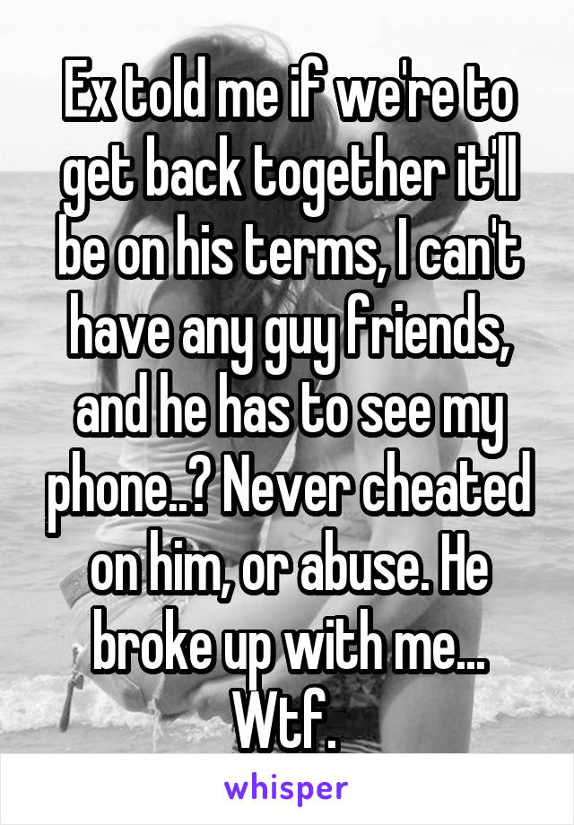 Ex told me if we're to get back together it'll be on his terms, I can't have any guy friends, and he has to see my phone..? Never cheated on him, or abuse. He broke up with me... Wtf. 