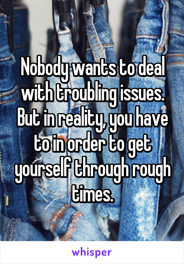 Nobody wants to deal with troubling issues. But in reality, you have to in order to get yourself through rough times.