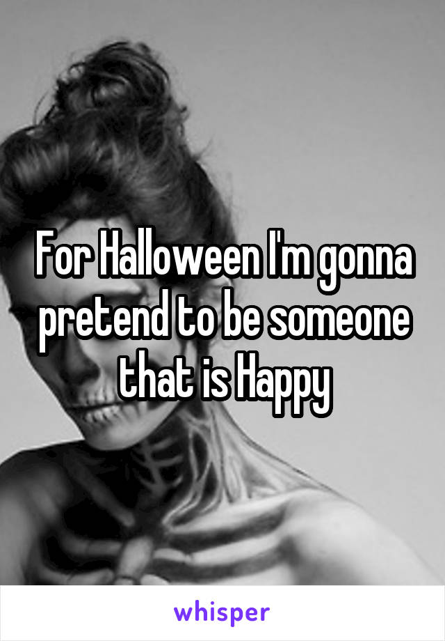 For Halloween I'm gonna pretend to be someone that is Happy