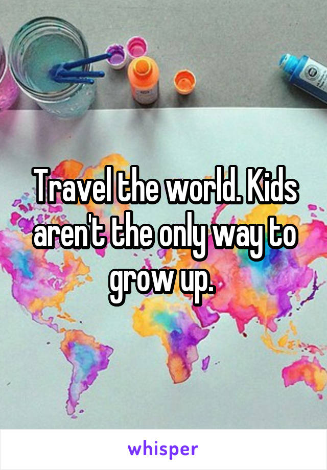 Travel the world. Kids aren't the only way to grow up. 