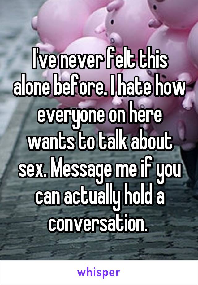 I've never felt this alone before. I hate how everyone on here wants to talk about sex. Message me if you can actually hold a conversation. 