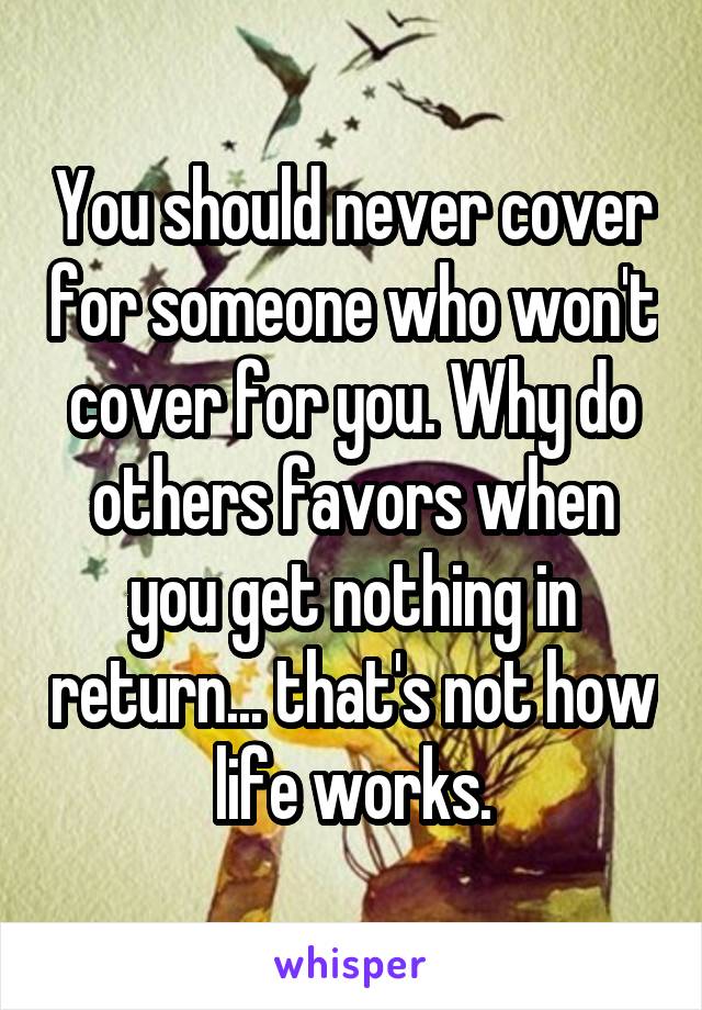 You should never cover for someone who won't cover for you. Why do others favors when you get nothing in return... that's not how life works.