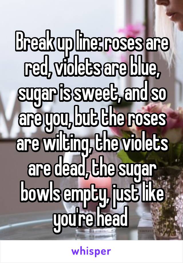 Break up line: roses are red, violets are blue, sugar is sweet, and so are you, but the roses are wilting, the violets are dead, the sugar bowls empty, just like you're head 