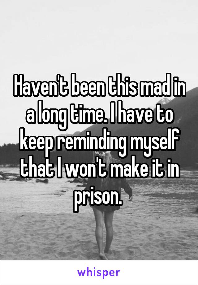 Haven't been this mad in a long time. I have to keep reminding myself that I won't make it in prison. 