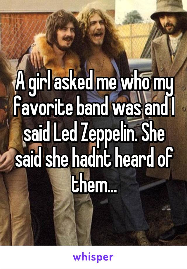 A girl asked me who my favorite band was and I said Led Zeppelin. She said she hadnt heard of them...