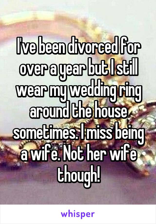 I've been divorced for over a year but I still wear my wedding ring around the house sometimes. I miss being a wife. Not her wife though!