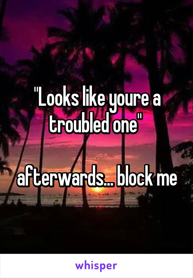 "Looks like youre a troubled one" 

afterwards... block me