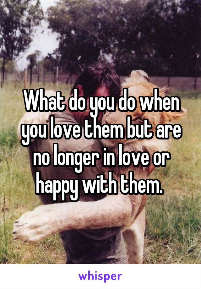 What do you do when you love them but are no longer in love or happy with them. 