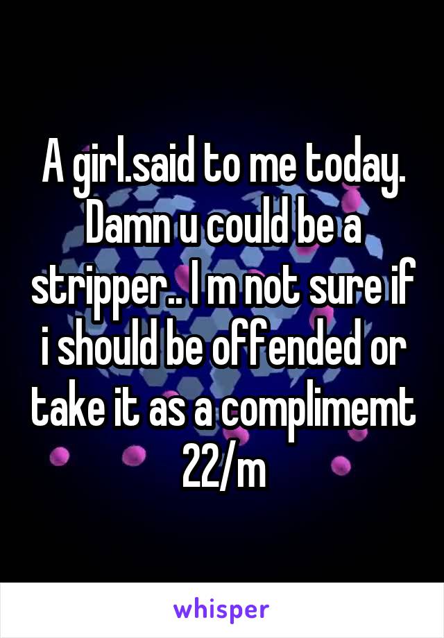 A girl.said to me today. Damn u could be a stripper.. I m not sure if i should be offended or take it as a complimemt
22/m