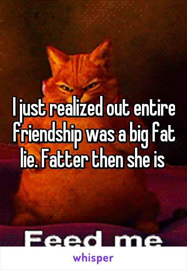 I just realized out entire friendship was a big fat lie. Fatter then she is 
