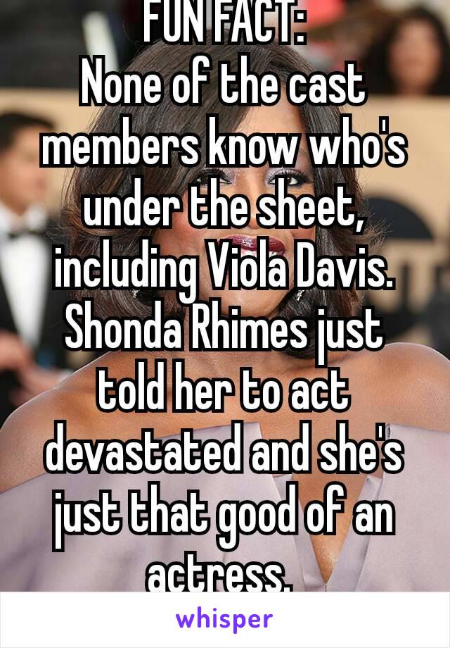 FUN FACT:
None of the cast members know who's under the sheet, including Viola Davis. Shonda Rhimes just told her to act devastated and she's just that good of an actress. 
😍😍😍😍