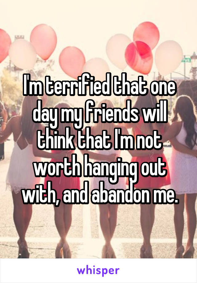 I'm terrified that one day my friends will think that I'm not worth hanging out with, and abandon me.