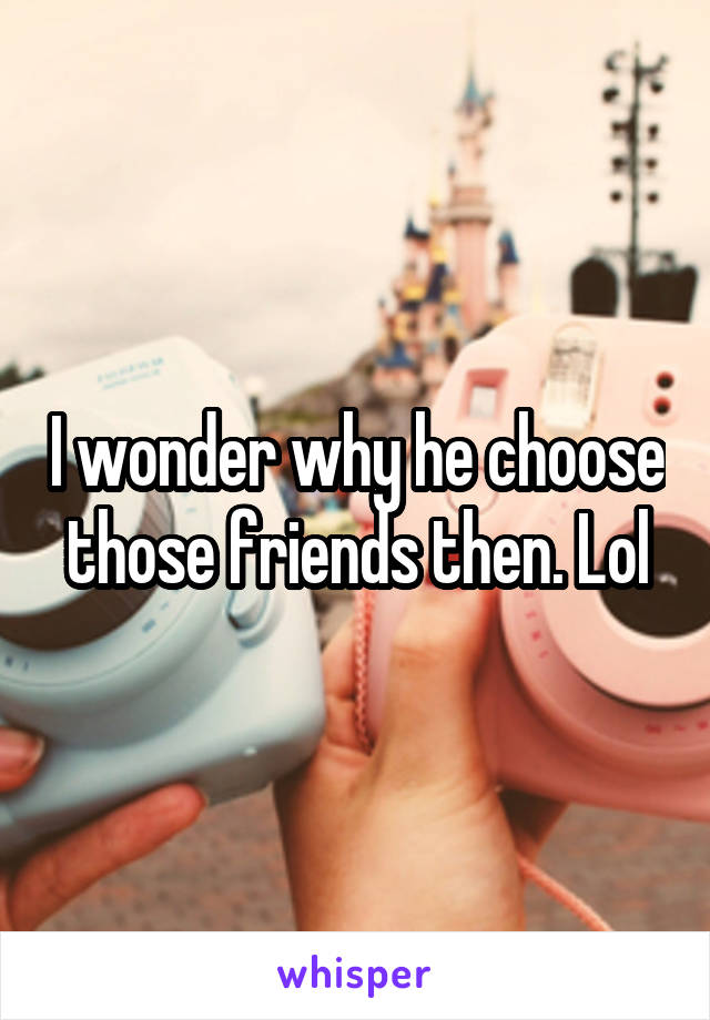 I wonder why he choose those friends then. Lol