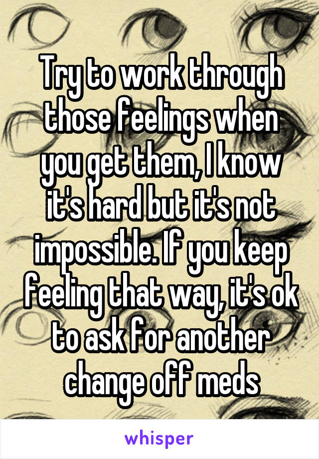 Try to work through those feelings when you get them, I know it's hard but it's not impossible. If you keep feeling that way, it's ok to ask for another change off meds