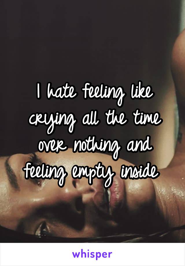 I hate feeling like crying all the time over nothing and feeling empty inside 