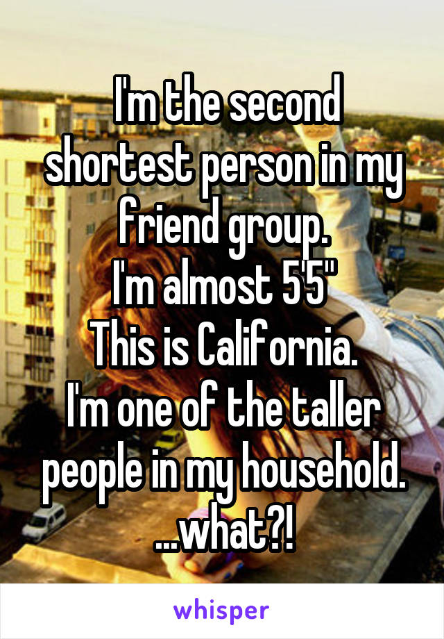  I'm the second shortest person in my friend group.
I'm almost 5'5"
This is California.
I'm one of the taller people in my household.
...what?!