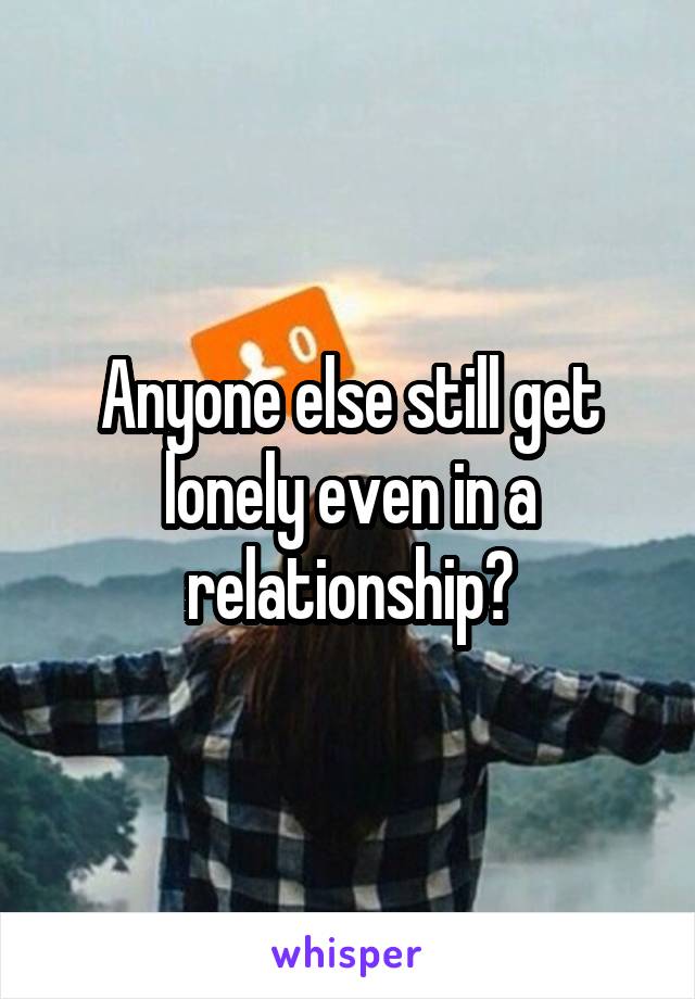 Anyone else still get lonely even in a relationship?