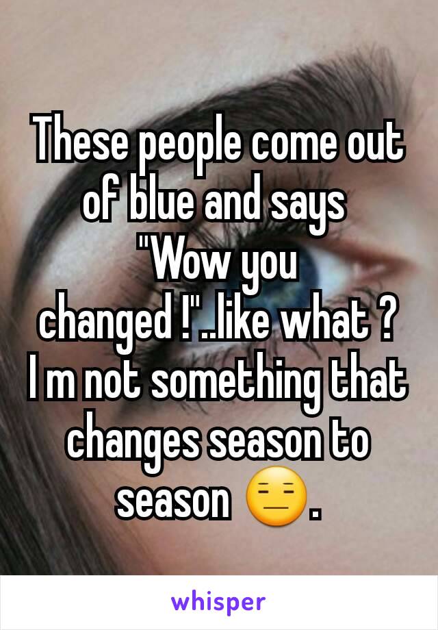 These people come out of blue and says 
"Wow you changed !"..like what ?
I m not something that changes season to season 😑.