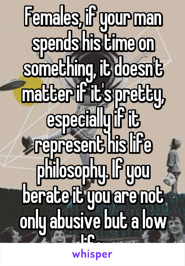Females, if your man spends his time on something, it doesn't matter if it's pretty, especially if it represent his life philosophy. If you berate it you are not only abusive but a low life.