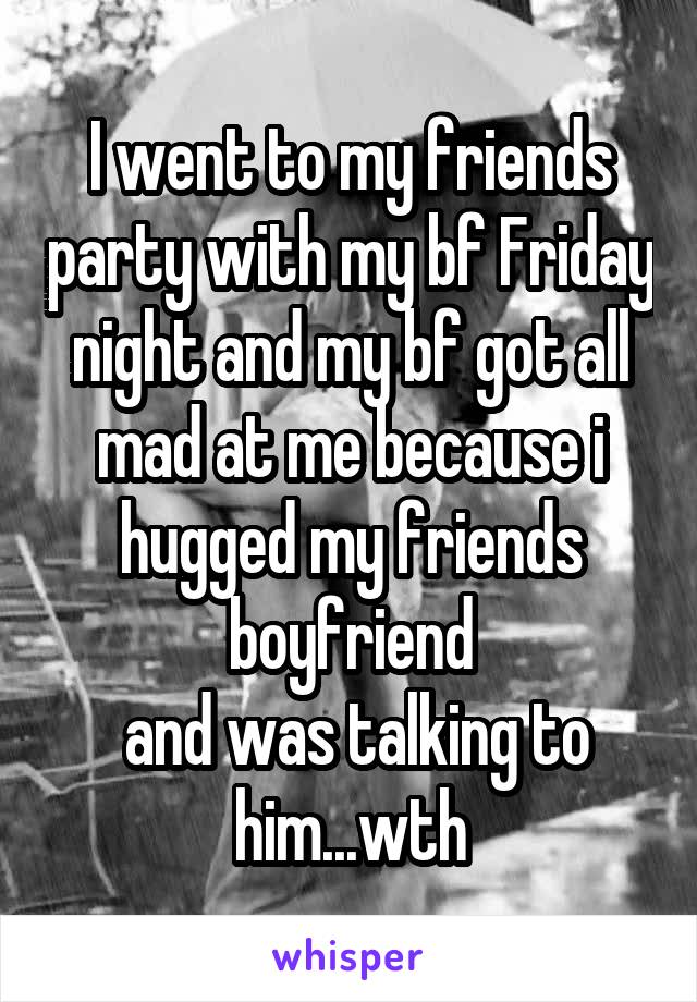 I went to my friends party with my bf Friday night and my bf got all mad at me because i hugged my friends boyfriend
 and was talking to him...wth