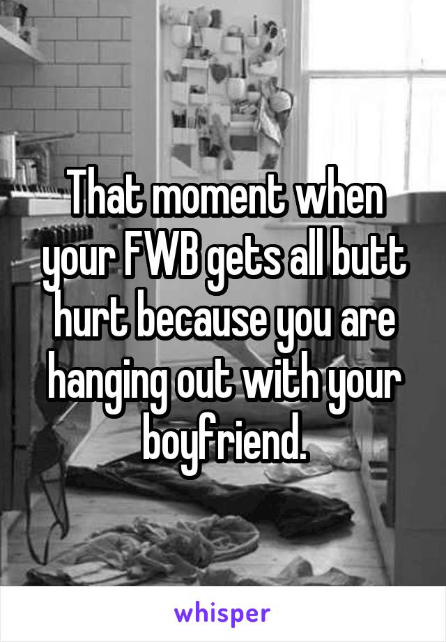 That moment when your FWB gets all butt hurt because you are hanging out with your boyfriend.