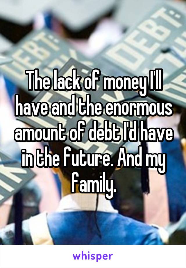 The lack of money I'll have and the enormous amount of debt I'd have in the future. And my family.