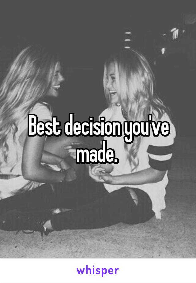 Best decision you've made. 