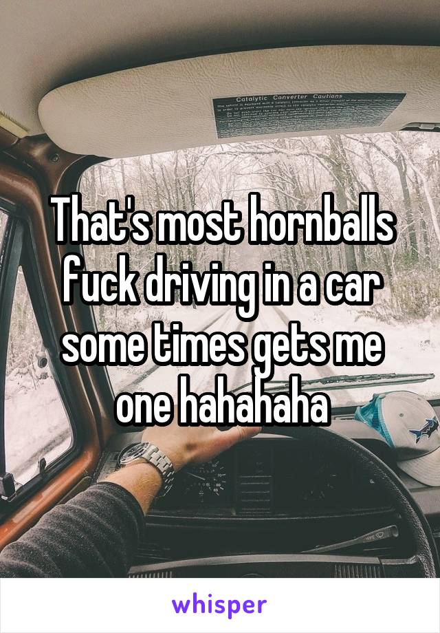 That's most hornballs fuck driving in a car some times gets me one hahahaha