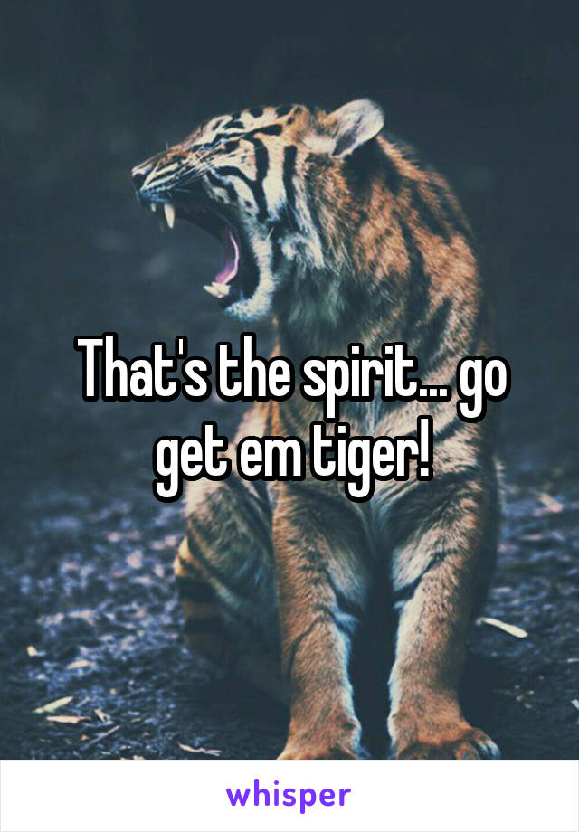 That's the spirit... go get em tiger!