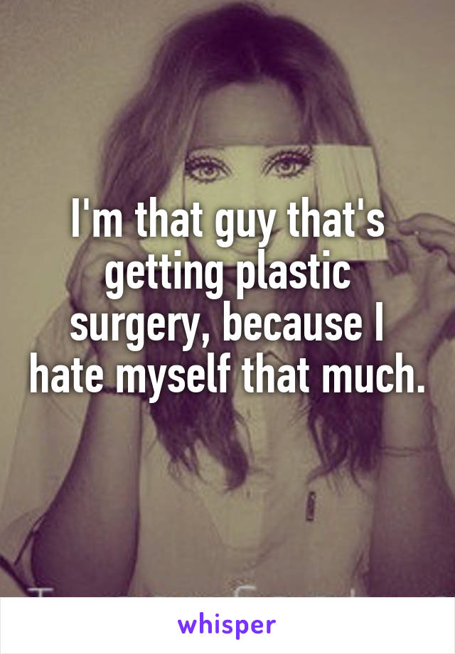 I'm that guy that's getting plastic surgery, because I hate myself that much. 