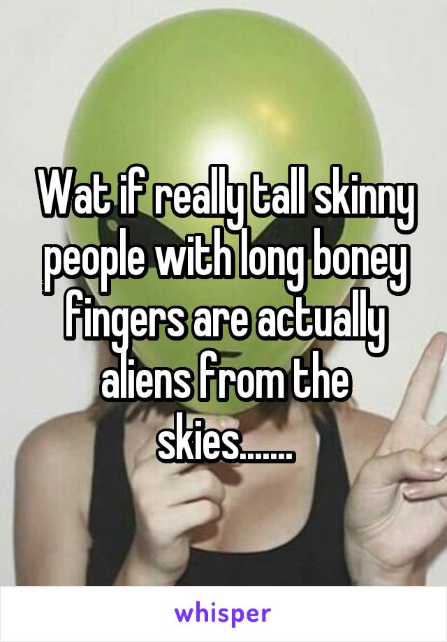 Wat if really tall skinny people with long boney fingers are actually aliens from the skies.......