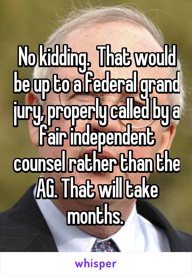 No kidding.  That would be up to a federal grand jury, properly called by a fair independent counsel rather than the AG. That will take months. 